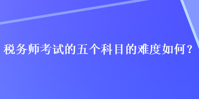 稅務(wù)師考試的五個科目的難度如何？