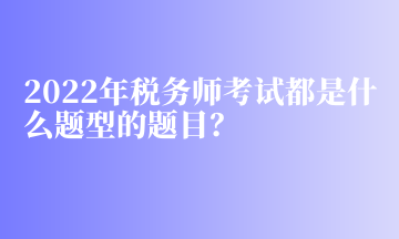 2022年稅務(wù)師考試都是什么題型的題目？