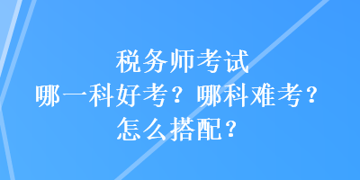 稅務(wù)師考試哪一科好考？哪科難考？怎么搭配？