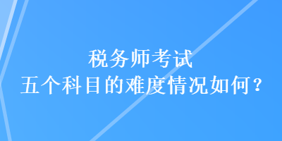 稅務(wù)師考試五個(gè)科目的難度情況如何？