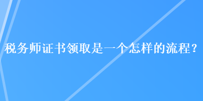 稅務(wù)師證書領(lǐng)取是一個怎樣的流程？