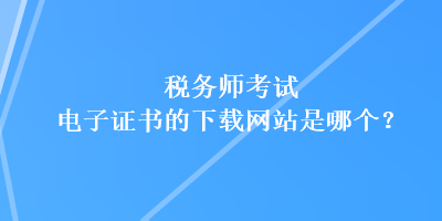 稅務師考試電子證書的下載網站是哪個？