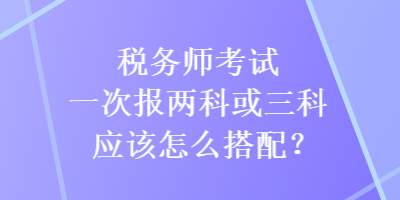 稅務(wù)師考試一次報(bào)兩科或三科應(yīng)該怎么搭配？