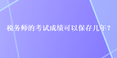 稅務(wù)師的考試成績(jī)可以保存幾年？