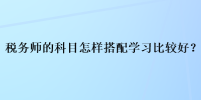 稅務(wù)師的科目怎樣搭配學習比較好？