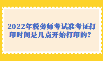 2022年稅務(wù)師考試準(zhǔn)考證打印時間是幾點開始打印的？