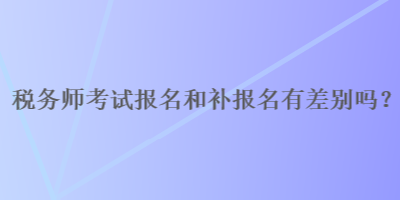 稅務(wù)師報名和補(bǔ)報名有差別嗎？