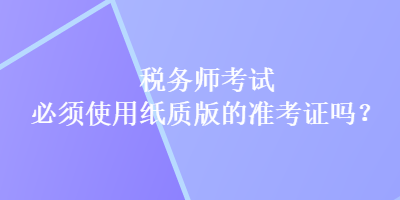 稅務(wù)師考試必須使用紙質(zhì)版的準考證嗎？