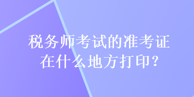 稅務(wù)師考試的準(zhǔn)考證在什么地方打印？