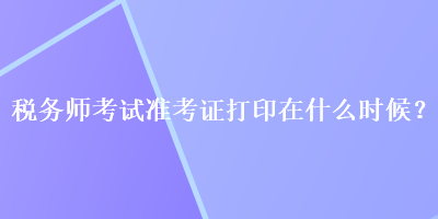 稅務(wù)師考試準(zhǔn)考證打印在什么時(shí)候？