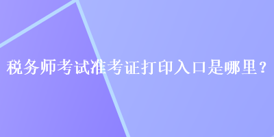 稅務(wù)師考試準(zhǔn)考證打印入口是哪里？