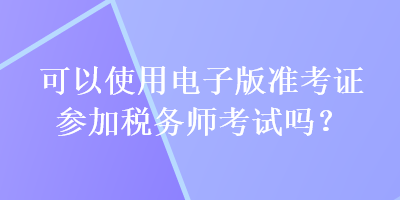 可以使用電子版準考證參加稅務(wù)師考試嗎？