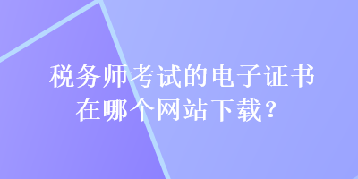 稅務(wù)師考試的電子證書(shū)在哪個(gè)網(wǎng)站下載？