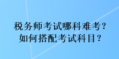 稅務(wù)師考試哪科難考？如何搭配考試科目？