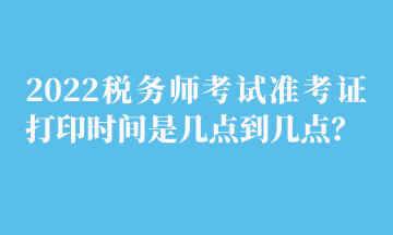 2022稅務(wù)師考試準(zhǔn)考證打印時間是幾點到幾點？