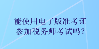 能使用電子版準(zhǔn)考證參加稅務(wù)師考試嗎？