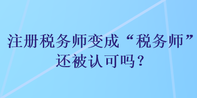 注冊(cè)稅務(wù)師變成“稅務(wù)師”還被認(rèn)可嗎？