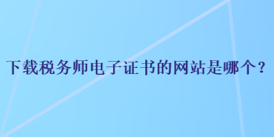 下載稅務(wù)師電子證書的網(wǎng)站是哪個？