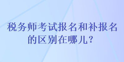 稅務(wù)師考試報名和補報名的區(qū)別在哪兒？