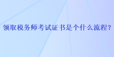 領(lǐng)取稅務(wù)師考試證書是個(gè)什么流程？