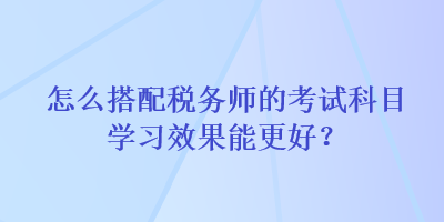 怎么搭配稅務(wù)師的考試科目學(xué)習(xí)效果能更好？