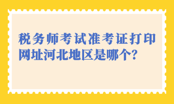 稅務(wù)師考試準考證打印網(wǎng)址河北地區(qū)是哪個？