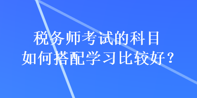 稅務(wù)師考試的科目如何搭配學(xué)習(xí)比較好？