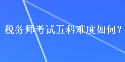 稅務(wù)師考試五科難度如何？