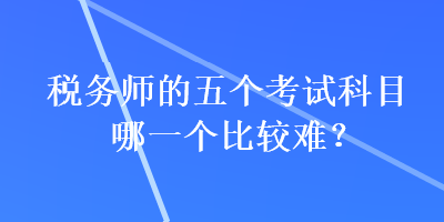 稅務(wù)師的五個考試科目哪一個比較難？