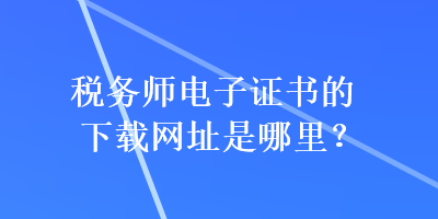 稅務(wù)師電子證書的下載網(wǎng)址是哪里？