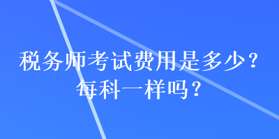 稅務(wù)師考試費(fèi)用是多少？每科一樣嗎？