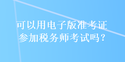 可以用電子版準(zhǔn)考證參加稅務(wù)師考試嗎？