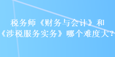 稅務師《財務與會計》和《涉稅服務實務》哪個難度大？