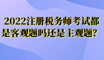 2022注冊稅務(wù)師考試都是客觀題嗎還是主觀題？