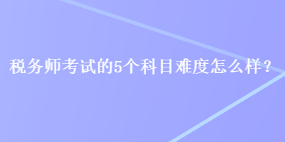 稅務(wù)師考試的5個(gè)科目難度怎么樣？