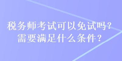 稅務(wù)師考試可以免試嗎？需要滿足什么條件？