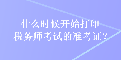 什么時候開始打印稅務(wù)師考試的準(zhǔn)考證？