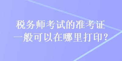 稅務(wù)師考試的準(zhǔn)考證一般可以在哪里打??？