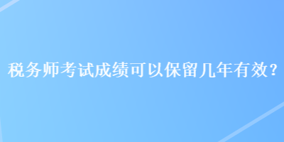 稅務(wù)師考試成績可以保留幾年有效？