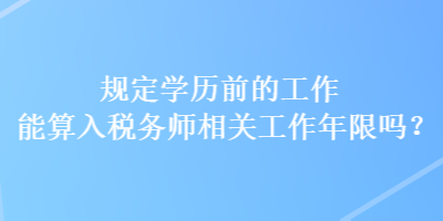 規(guī)定學(xué)歷前的工作能算入稅務(wù)師相關(guān)工作年限嗎？