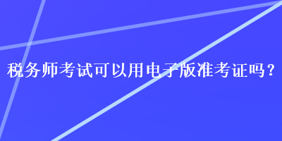 稅務(wù)師考試可以用電子版準(zhǔn)考證嗎？