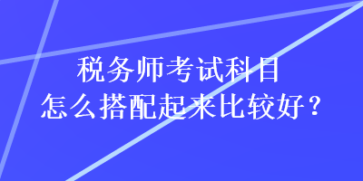 稅務師考試科目怎么搭配起來比較好？