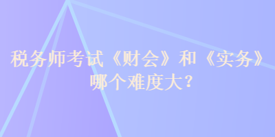 稅務(wù)師考試《財(cái)會(huì)》和《實(shí)務(wù)》哪個(gè)難度大？