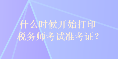 什么時(shí)候開始打印稅務(wù)師考試準(zhǔn)考證？