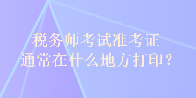 稅務(wù)師考試準(zhǔn)考證通常在什么地方打?。? suffix=