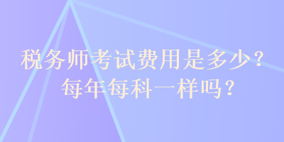 稅務(wù)師考試費用是多少？每年每科一樣嗎？