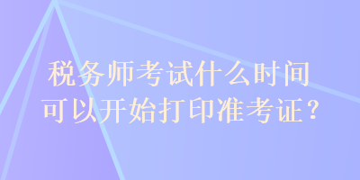 稅務(wù)師考試什么時間可以開始打印準考證？