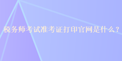 稅務(wù)師考試準(zhǔn)考證打印官網(wǎng)是什么？