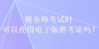 稅務(wù)師考試時(shí)可以使用電子版準(zhǔn)考證嗎？