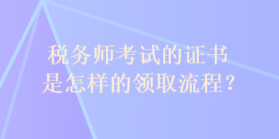 稅務(wù)師考試的證書是怎樣的領(lǐng)取流程？